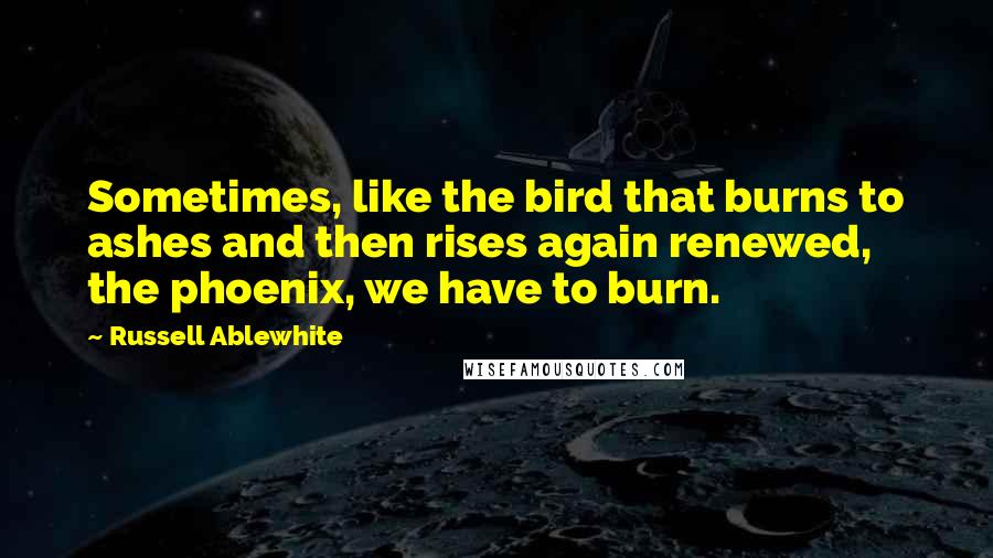 Russell Ablewhite Quotes: Sometimes, like the bird that burns to ashes and then rises again renewed, the phoenix, we have to burn.