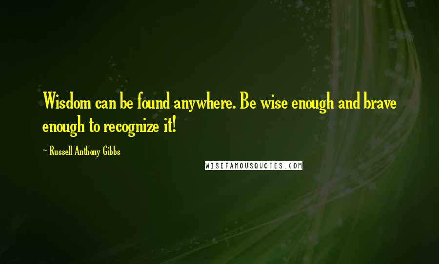 Russell Anthony Gibbs Quotes: Wisdom can be found anywhere. Be wise enough and brave enough to recognize it!