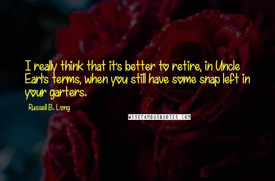 Russell B. Long Quotes: I really think that it's better to retire, in Uncle Earl's terms, when you still have some snap left in your garters.