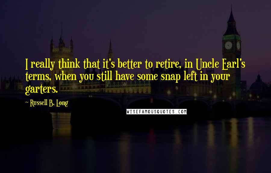 Russell B. Long Quotes: I really think that it's better to retire, in Uncle Earl's terms, when you still have some snap left in your garters.