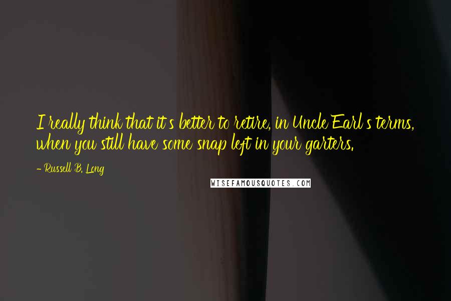 Russell B. Long Quotes: I really think that it's better to retire, in Uncle Earl's terms, when you still have some snap left in your garters.