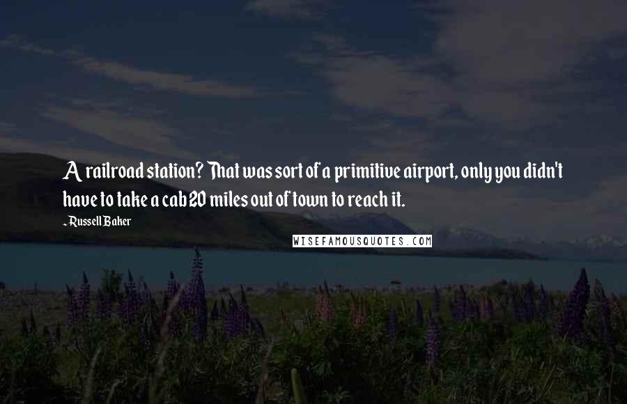 Russell Baker Quotes: A railroad station? That was sort of a primitive airport, only you didn't have to take a cab 20 miles out of town to reach it.