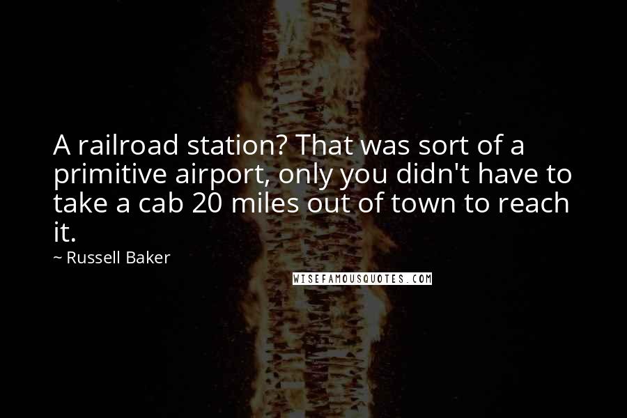 Russell Baker Quotes: A railroad station? That was sort of a primitive airport, only you didn't have to take a cab 20 miles out of town to reach it.