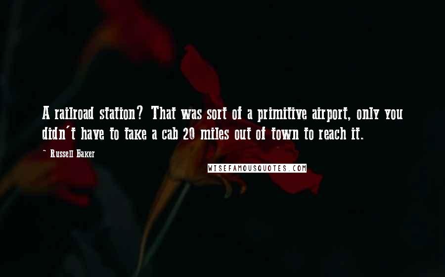 Russell Baker Quotes: A railroad station? That was sort of a primitive airport, only you didn't have to take a cab 20 miles out of town to reach it.