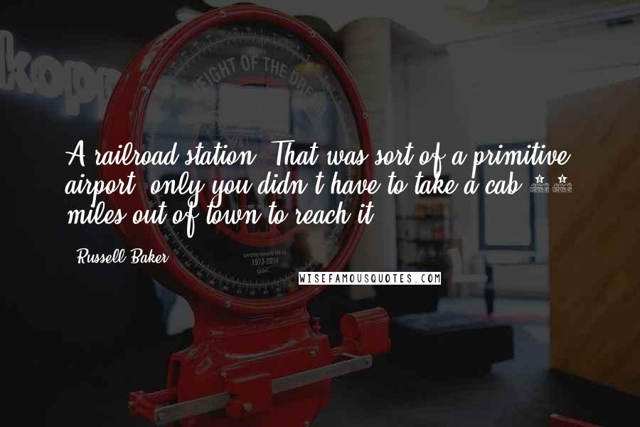 Russell Baker Quotes: A railroad station? That was sort of a primitive airport, only you didn't have to take a cab 20 miles out of town to reach it.