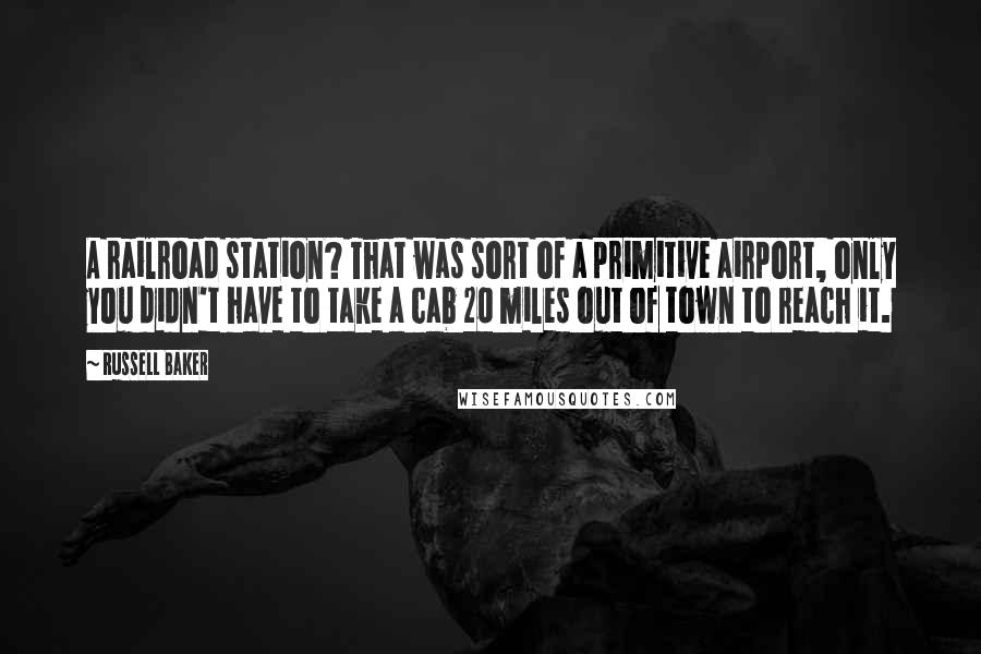 Russell Baker Quotes: A railroad station? That was sort of a primitive airport, only you didn't have to take a cab 20 miles out of town to reach it.