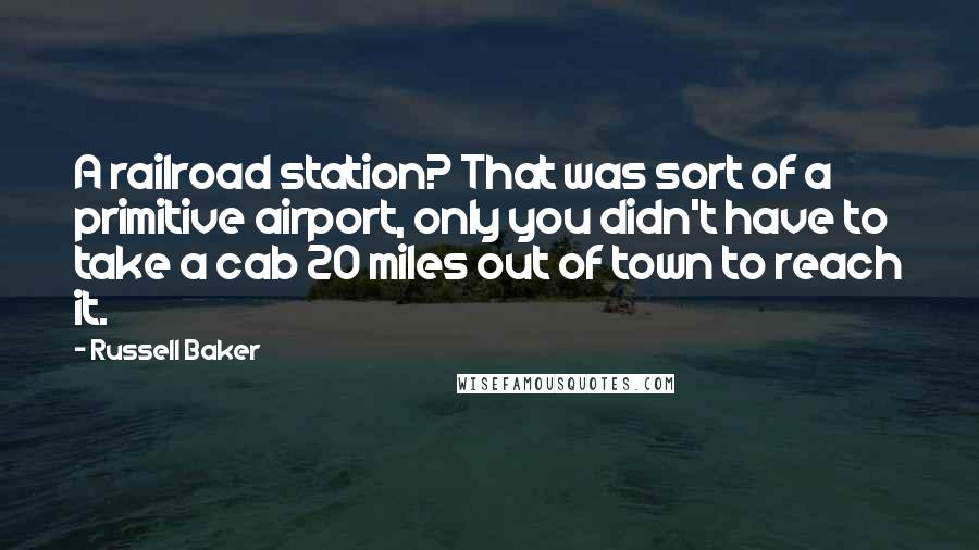 Russell Baker Quotes: A railroad station? That was sort of a primitive airport, only you didn't have to take a cab 20 miles out of town to reach it.
