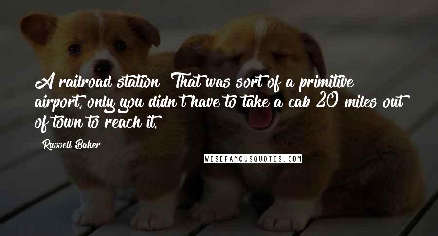 Russell Baker Quotes: A railroad station? That was sort of a primitive airport, only you didn't have to take a cab 20 miles out of town to reach it.