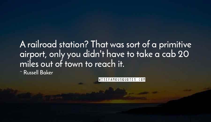 Russell Baker Quotes: A railroad station? That was sort of a primitive airport, only you didn't have to take a cab 20 miles out of town to reach it.