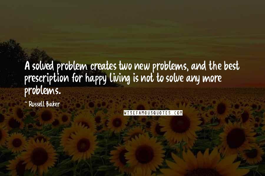 Russell Baker Quotes: A solved problem creates two new problems, and the best prescription for happy living is not to solve any more problems.