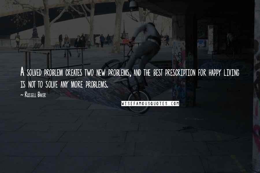 Russell Baker Quotes: A solved problem creates two new problems, and the best prescription for happy living is not to solve any more problems.