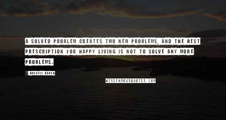 Russell Baker Quotes: A solved problem creates two new problems, and the best prescription for happy living is not to solve any more problems.