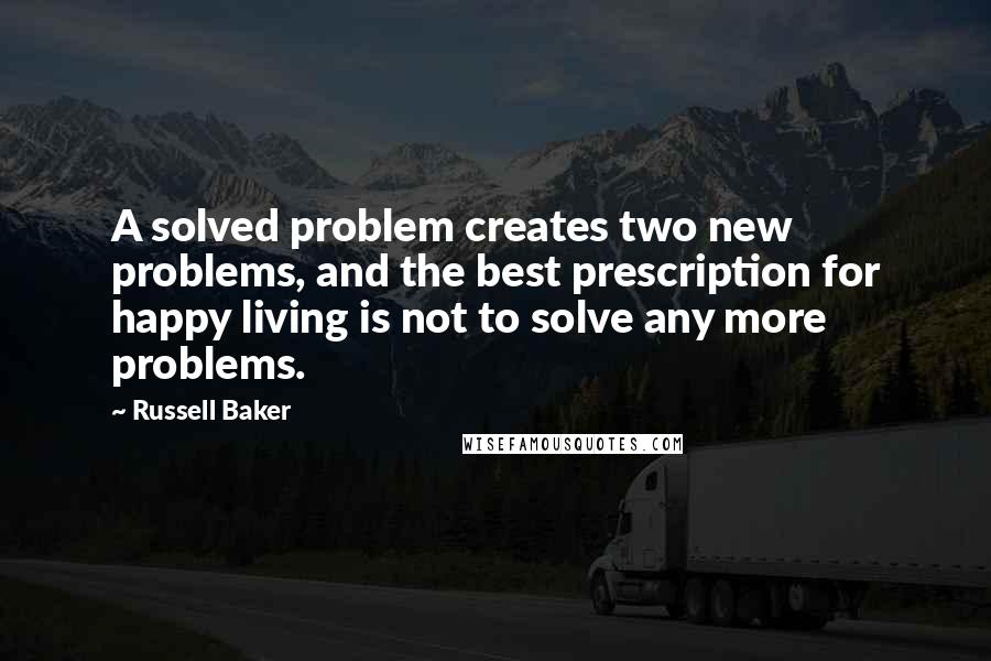 Russell Baker Quotes: A solved problem creates two new problems, and the best prescription for happy living is not to solve any more problems.