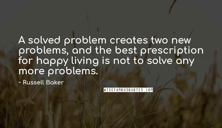 Russell Baker Quotes: A solved problem creates two new problems, and the best prescription for happy living is not to solve any more problems.