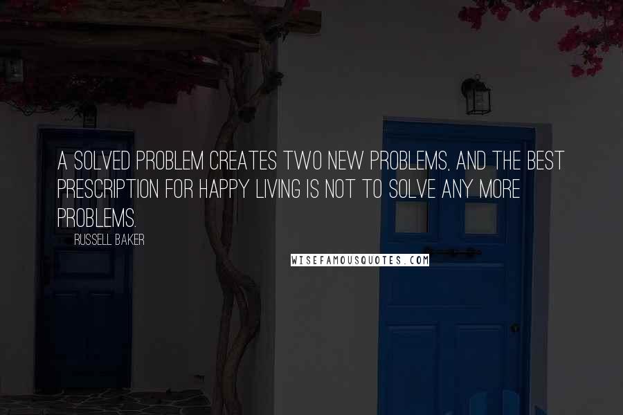 Russell Baker Quotes: A solved problem creates two new problems, and the best prescription for happy living is not to solve any more problems.