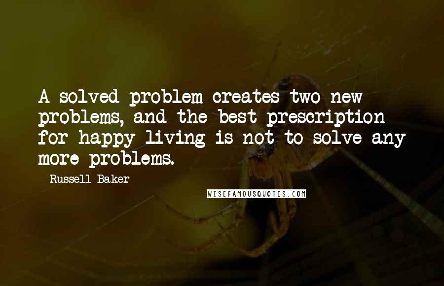 Russell Baker Quotes: A solved problem creates two new problems, and the best prescription for happy living is not to solve any more problems.