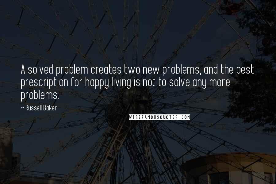 Russell Baker Quotes: A solved problem creates two new problems, and the best prescription for happy living is not to solve any more problems.