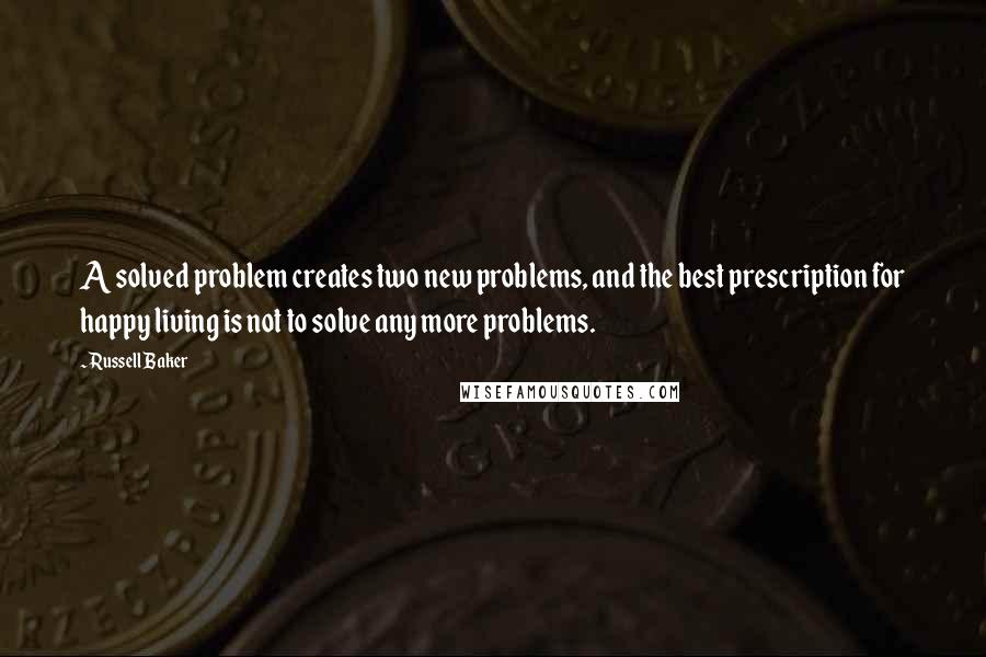 Russell Baker Quotes: A solved problem creates two new problems, and the best prescription for happy living is not to solve any more problems.