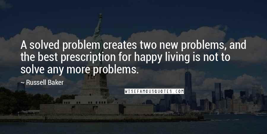 Russell Baker Quotes: A solved problem creates two new problems, and the best prescription for happy living is not to solve any more problems.