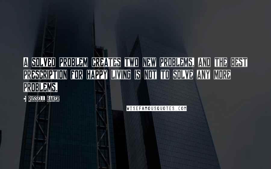 Russell Baker Quotes: A solved problem creates two new problems, and the best prescription for happy living is not to solve any more problems.