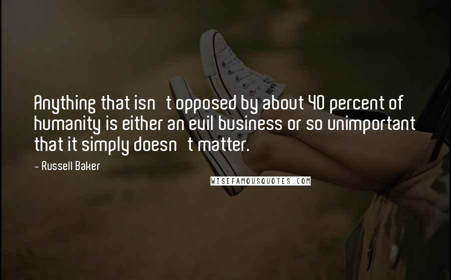 Russell Baker Quotes: Anything that isn't opposed by about 40 percent of humanity is either an evil business or so unimportant that it simply doesn't matter.