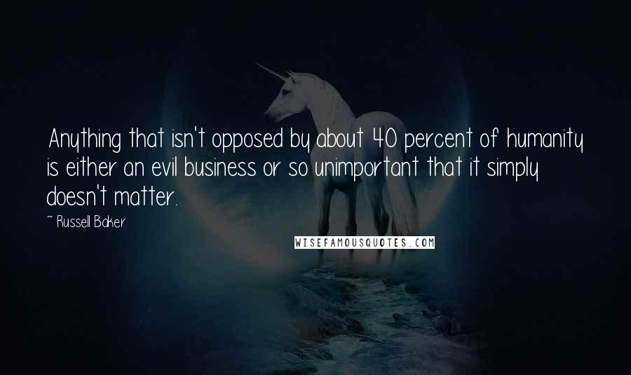 Russell Baker Quotes: Anything that isn't opposed by about 40 percent of humanity is either an evil business or so unimportant that it simply doesn't matter.