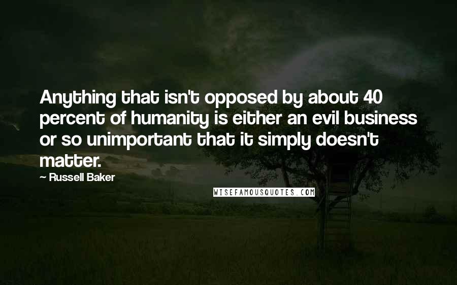 Russell Baker Quotes: Anything that isn't opposed by about 40 percent of humanity is either an evil business or so unimportant that it simply doesn't matter.