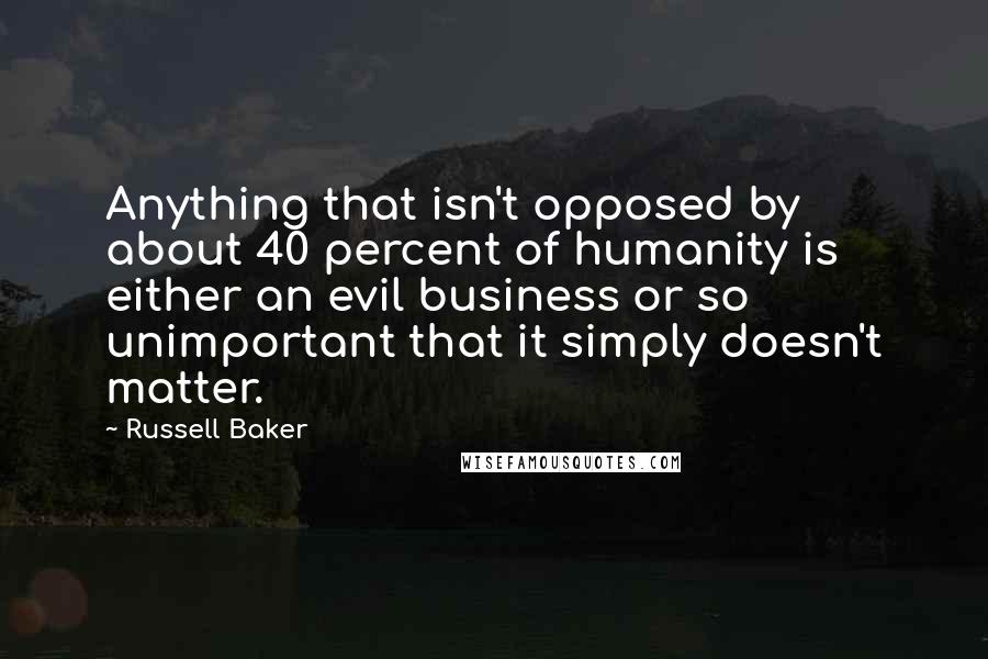 Russell Baker Quotes: Anything that isn't opposed by about 40 percent of humanity is either an evil business or so unimportant that it simply doesn't matter.