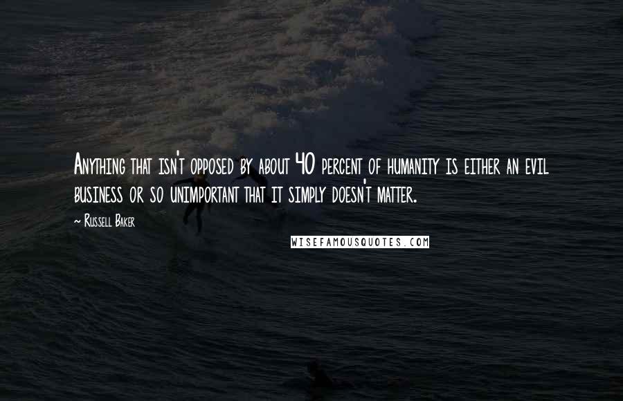 Russell Baker Quotes: Anything that isn't opposed by about 40 percent of humanity is either an evil business or so unimportant that it simply doesn't matter.