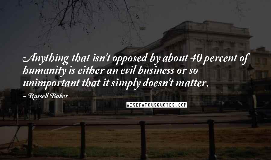 Russell Baker Quotes: Anything that isn't opposed by about 40 percent of humanity is either an evil business or so unimportant that it simply doesn't matter.