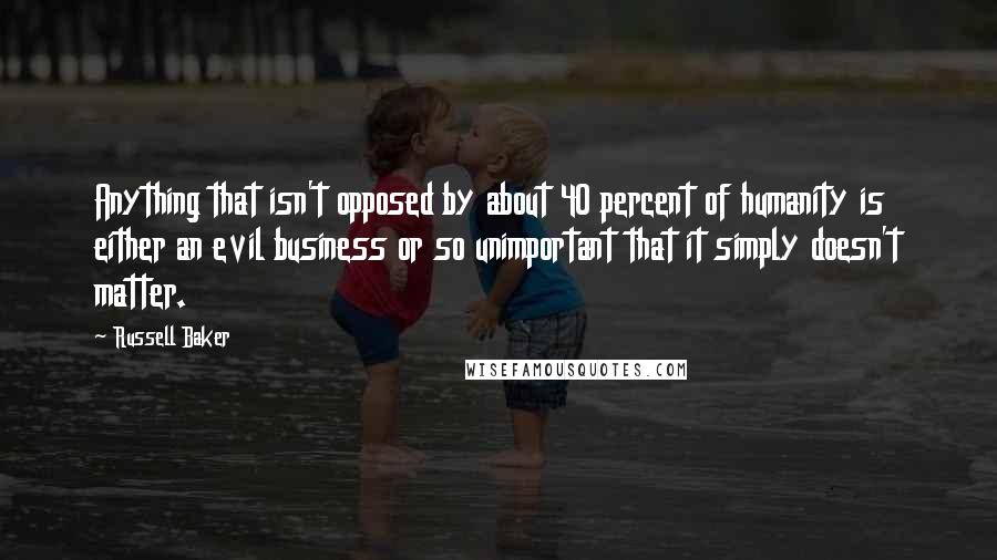 Russell Baker Quotes: Anything that isn't opposed by about 40 percent of humanity is either an evil business or so unimportant that it simply doesn't matter.