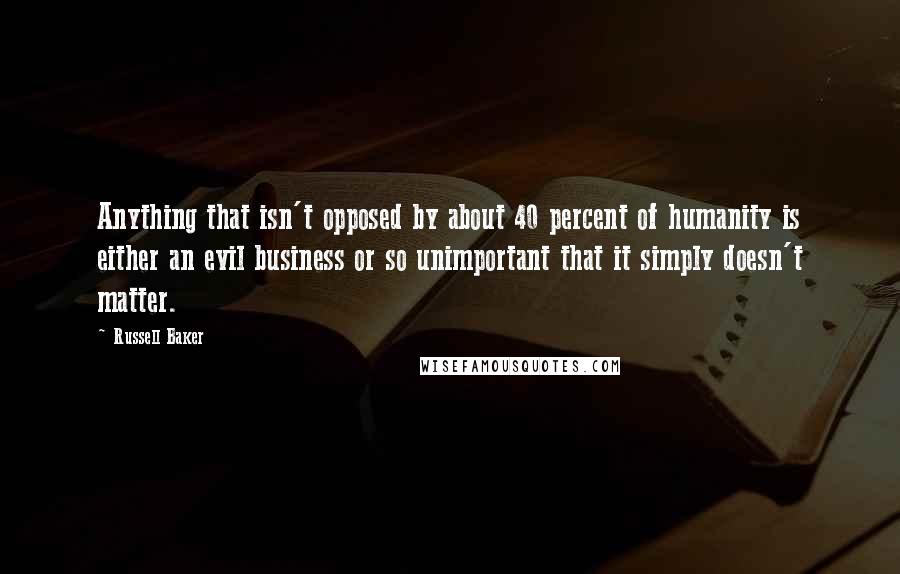 Russell Baker Quotes: Anything that isn't opposed by about 40 percent of humanity is either an evil business or so unimportant that it simply doesn't matter.