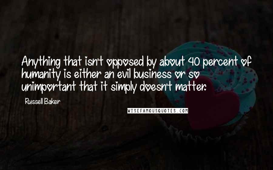 Russell Baker Quotes: Anything that isn't opposed by about 40 percent of humanity is either an evil business or so unimportant that it simply doesn't matter.