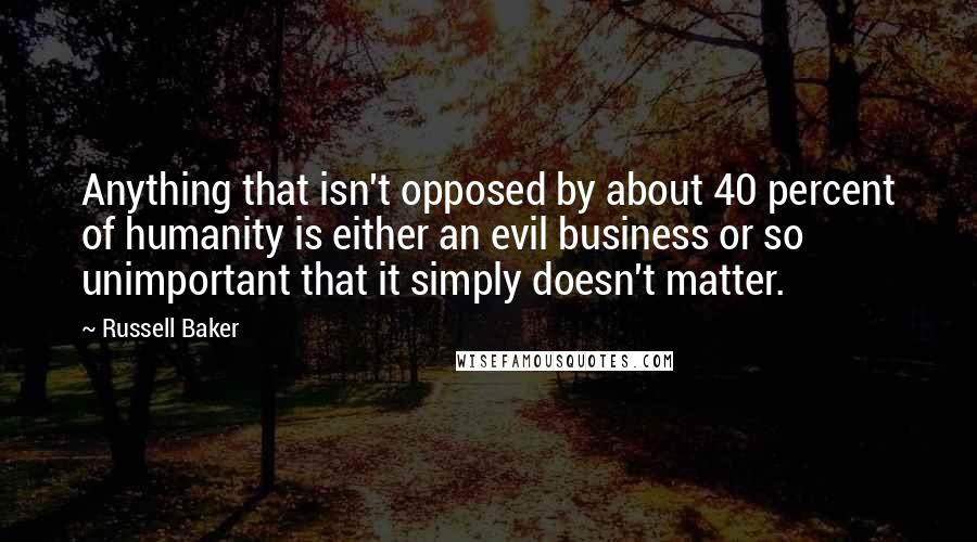 Russell Baker Quotes: Anything that isn't opposed by about 40 percent of humanity is either an evil business or so unimportant that it simply doesn't matter.