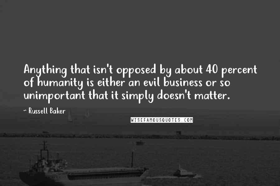 Russell Baker Quotes: Anything that isn't opposed by about 40 percent of humanity is either an evil business or so unimportant that it simply doesn't matter.