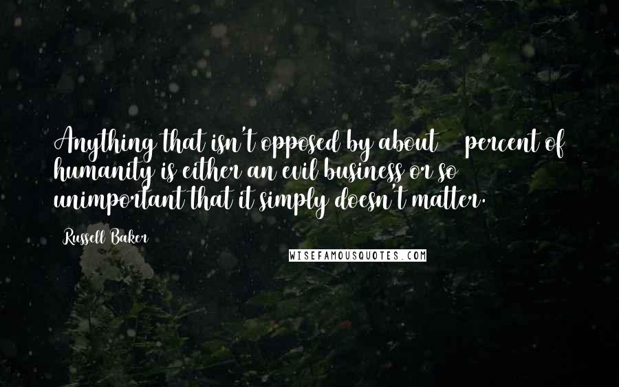 Russell Baker Quotes: Anything that isn't opposed by about 40 percent of humanity is either an evil business or so unimportant that it simply doesn't matter.