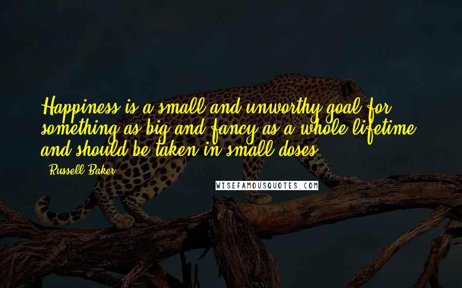 Russell Baker Quotes: Happiness is a small and unworthy goal for something as big and fancy as a whole lifetime, and should be taken in small doses.