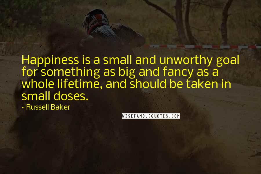 Russell Baker Quotes: Happiness is a small and unworthy goal for something as big and fancy as a whole lifetime, and should be taken in small doses.