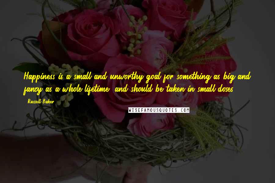 Russell Baker Quotes: Happiness is a small and unworthy goal for something as big and fancy as a whole lifetime, and should be taken in small doses.