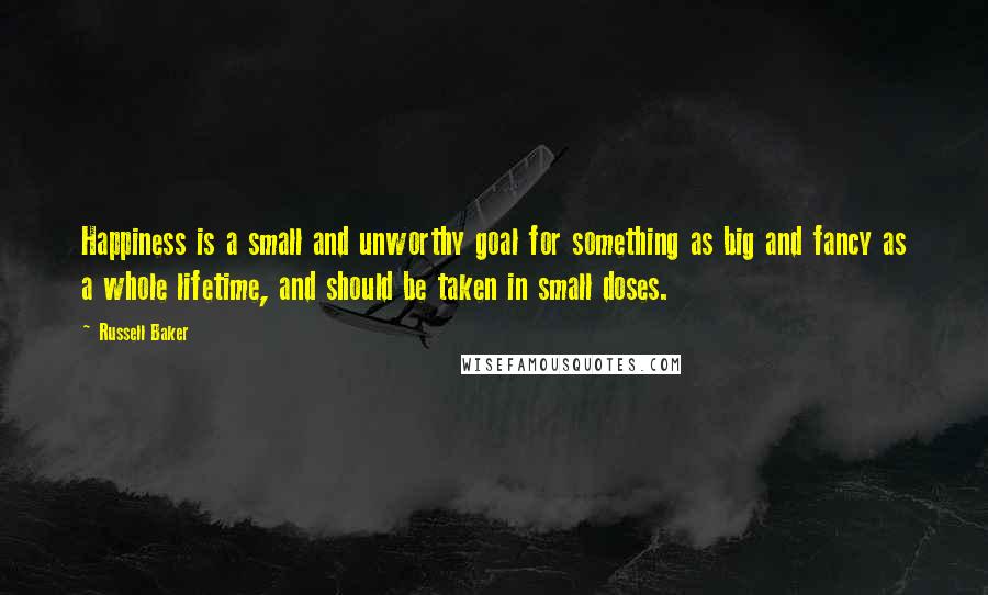 Russell Baker Quotes: Happiness is a small and unworthy goal for something as big and fancy as a whole lifetime, and should be taken in small doses.