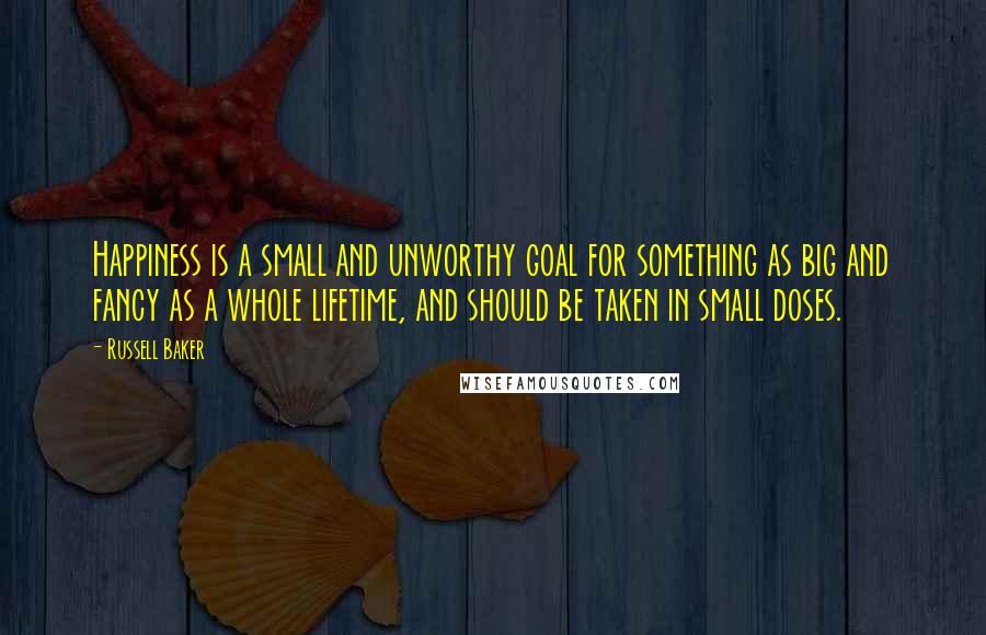 Russell Baker Quotes: Happiness is a small and unworthy goal for something as big and fancy as a whole lifetime, and should be taken in small doses.