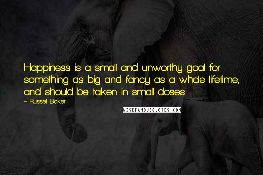 Russell Baker Quotes: Happiness is a small and unworthy goal for something as big and fancy as a whole lifetime, and should be taken in small doses.