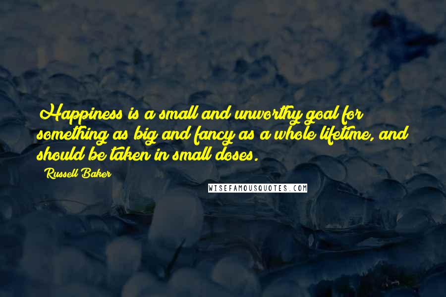 Russell Baker Quotes: Happiness is a small and unworthy goal for something as big and fancy as a whole lifetime, and should be taken in small doses.