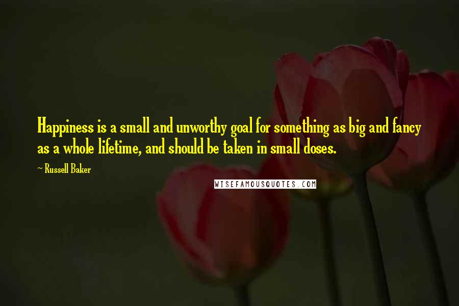 Russell Baker Quotes: Happiness is a small and unworthy goal for something as big and fancy as a whole lifetime, and should be taken in small doses.