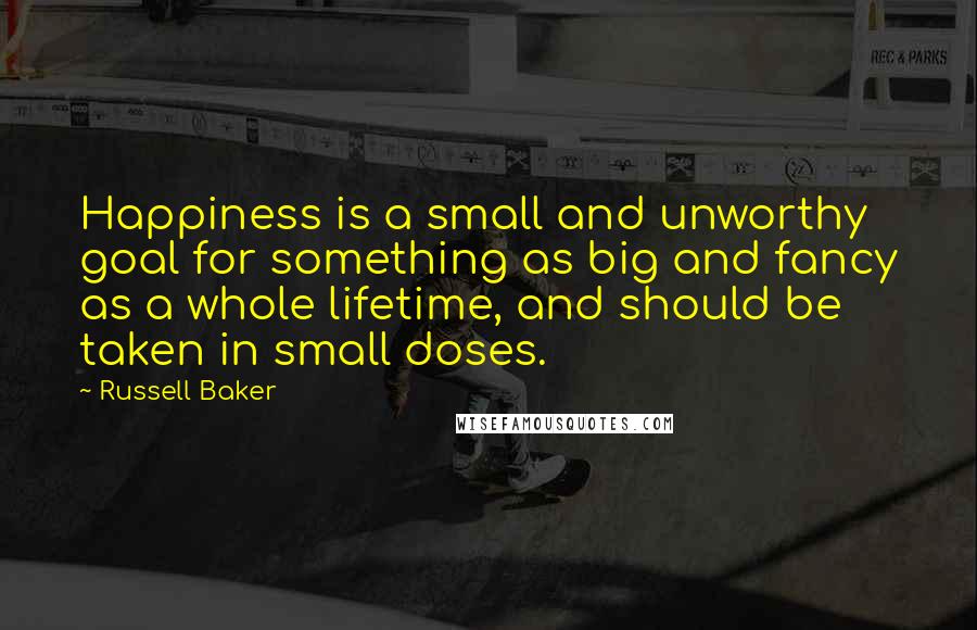 Russell Baker Quotes: Happiness is a small and unworthy goal for something as big and fancy as a whole lifetime, and should be taken in small doses.