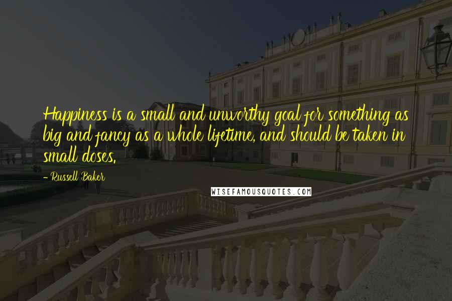 Russell Baker Quotes: Happiness is a small and unworthy goal for something as big and fancy as a whole lifetime, and should be taken in small doses.