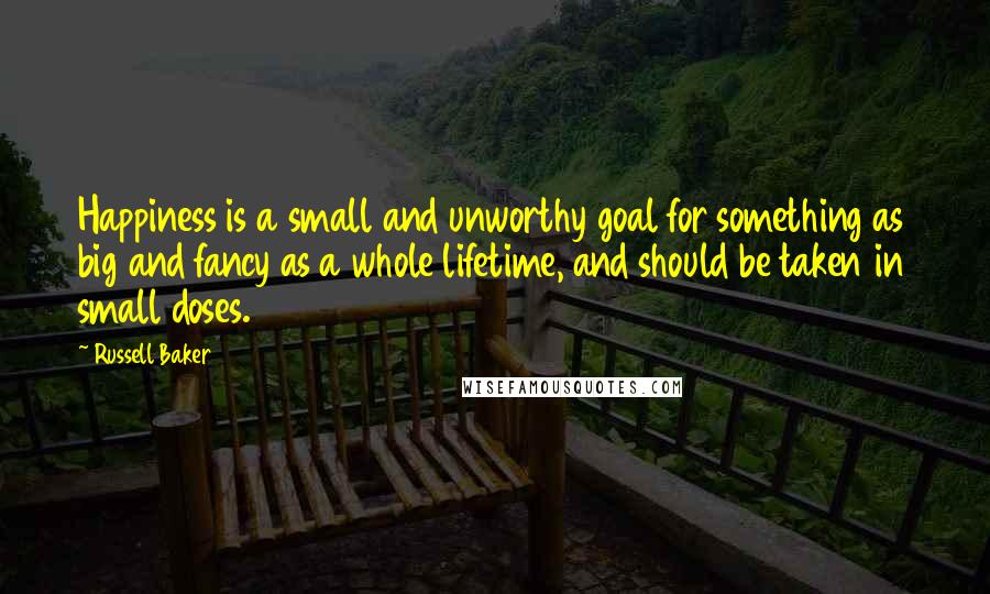 Russell Baker Quotes: Happiness is a small and unworthy goal for something as big and fancy as a whole lifetime, and should be taken in small doses.