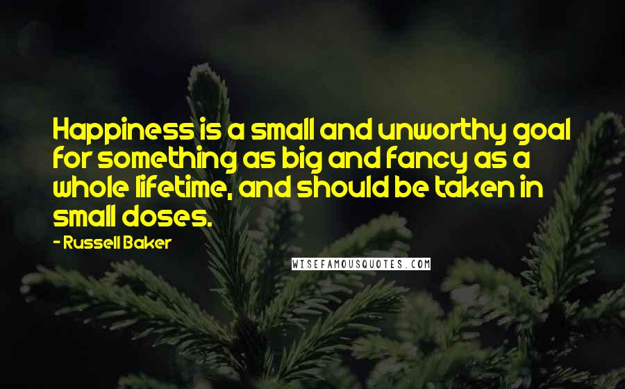 Russell Baker Quotes: Happiness is a small and unworthy goal for something as big and fancy as a whole lifetime, and should be taken in small doses.