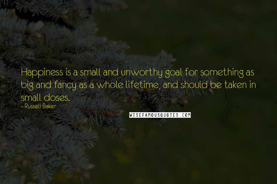 Russell Baker Quotes: Happiness is a small and unworthy goal for something as big and fancy as a whole lifetime, and should be taken in small doses.