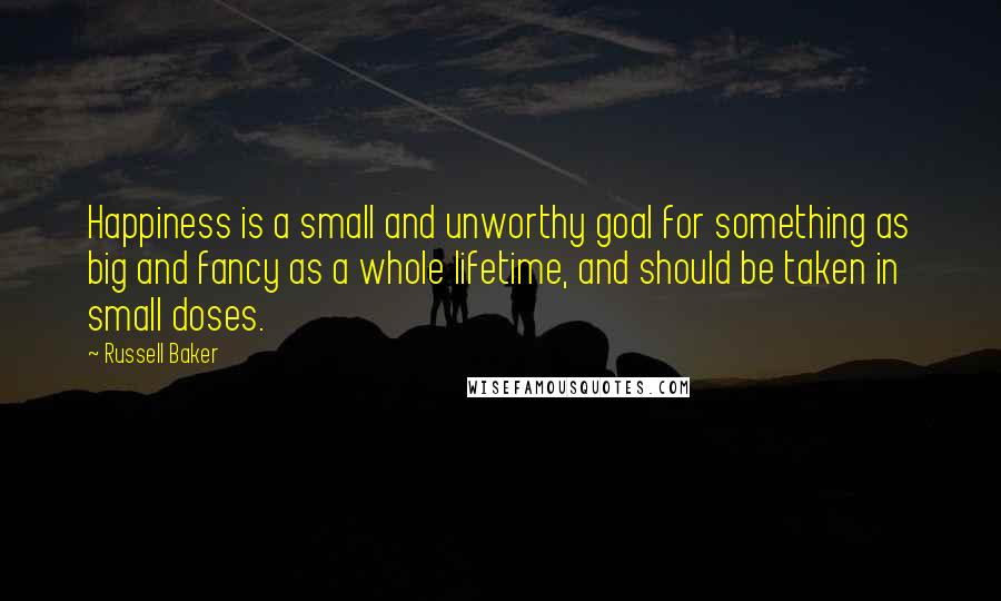 Russell Baker Quotes: Happiness is a small and unworthy goal for something as big and fancy as a whole lifetime, and should be taken in small doses.